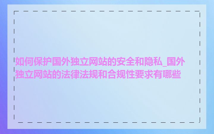 如何保护国外独立网站的安全和隐私_国外独立网站的法律法规和合规性要求有哪些