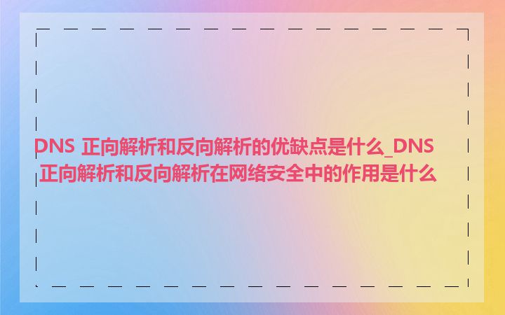 DNS 正向解析和反向解析的优缺点是什么_DNS 正向解析和反向解析在网络安全中的作用是什么