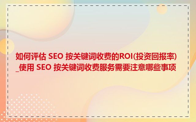 如何评估 SEO 按关键词收费的ROI(投资回报率)_使用 SEO 按关键词收费服务需要注意哪些事项