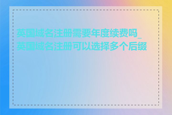 英国域名注册需要年度续费吗_英国域名注册可以选择多个后缀吗
