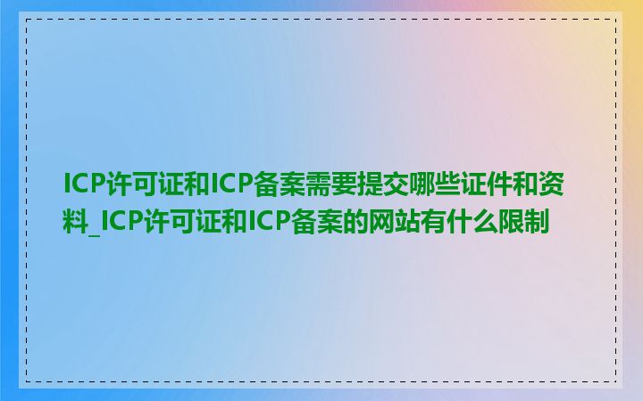 ICP许可证和ICP备案需要提交哪些证件和资料_ICP许可证和ICP备案的网站有什么限制