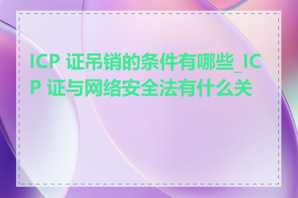 ICP 证吊销的条件有哪些_ICP 证与网络安全法有什么关系