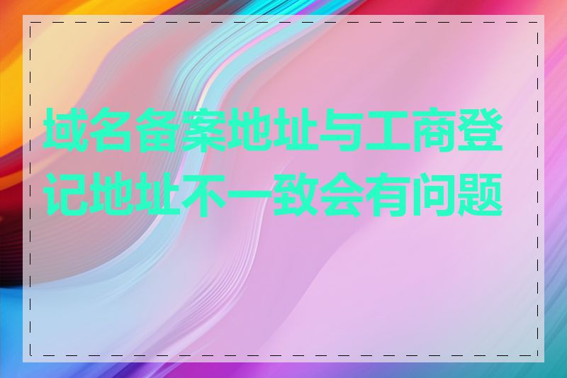 域名备案地址与工商登记地址不一致会有问题吗