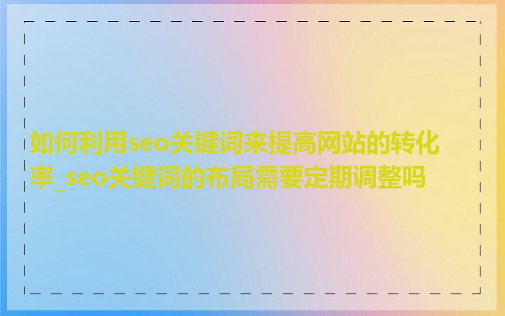 如何利用seo关键词来提高网站的转化率_seo关键词的布局需要定期调整吗