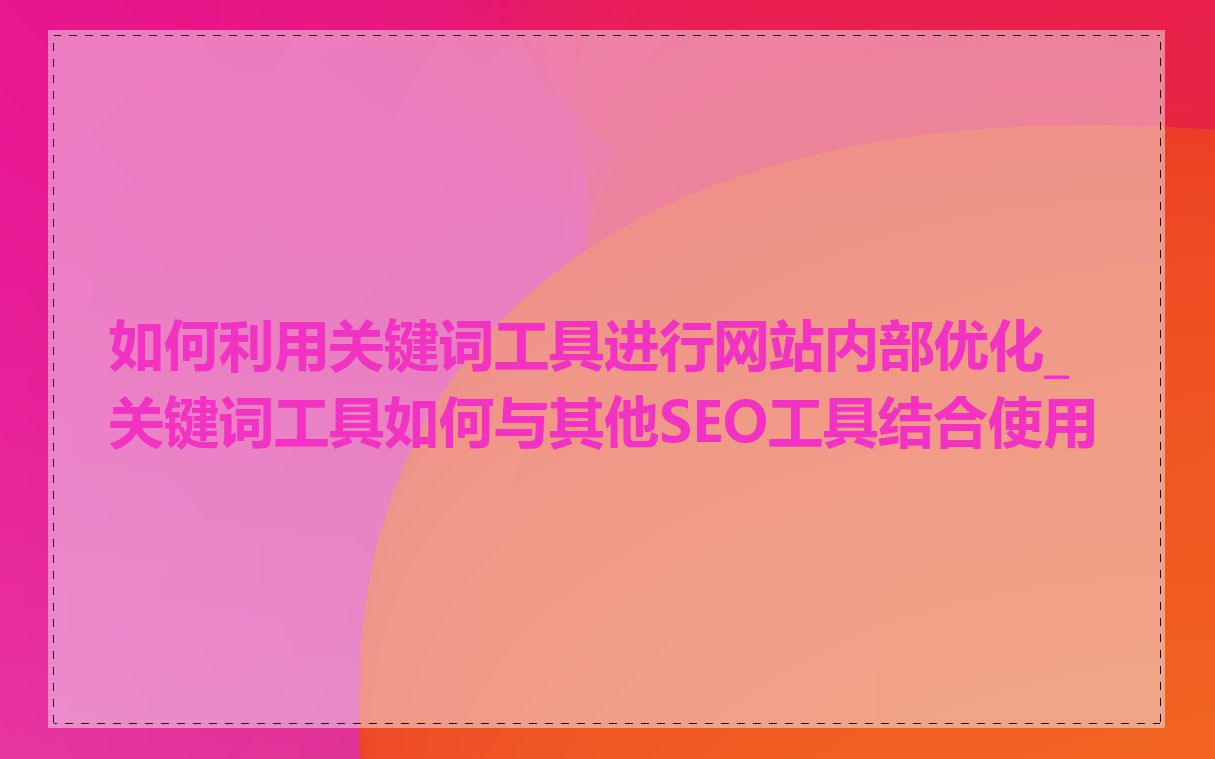 如何利用关键词工具进行网站内部优化_关键词工具如何与其他SEO工具结合使用