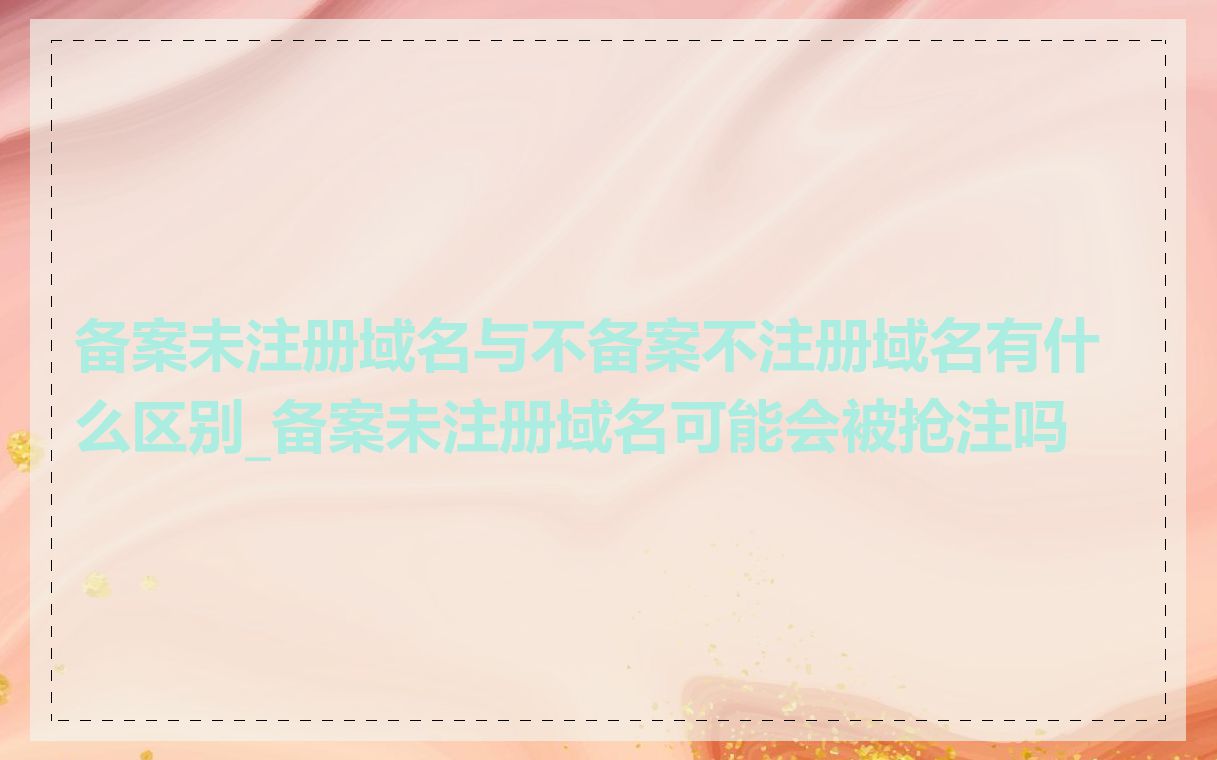 备案未注册域名与不备案不注册域名有什么区别_备案未注册域名可能会被抢注吗