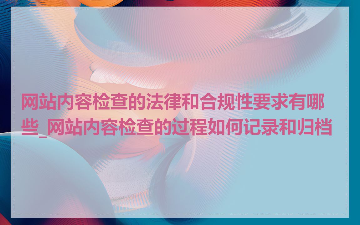 网站内容检查的法律和合规性要求有哪些_网站内容检查的过程如何记录和归档