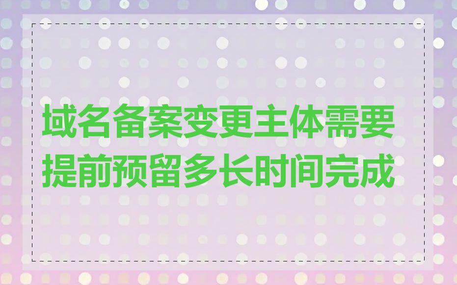 域名备案变更主体需要提前预留多长时间完成