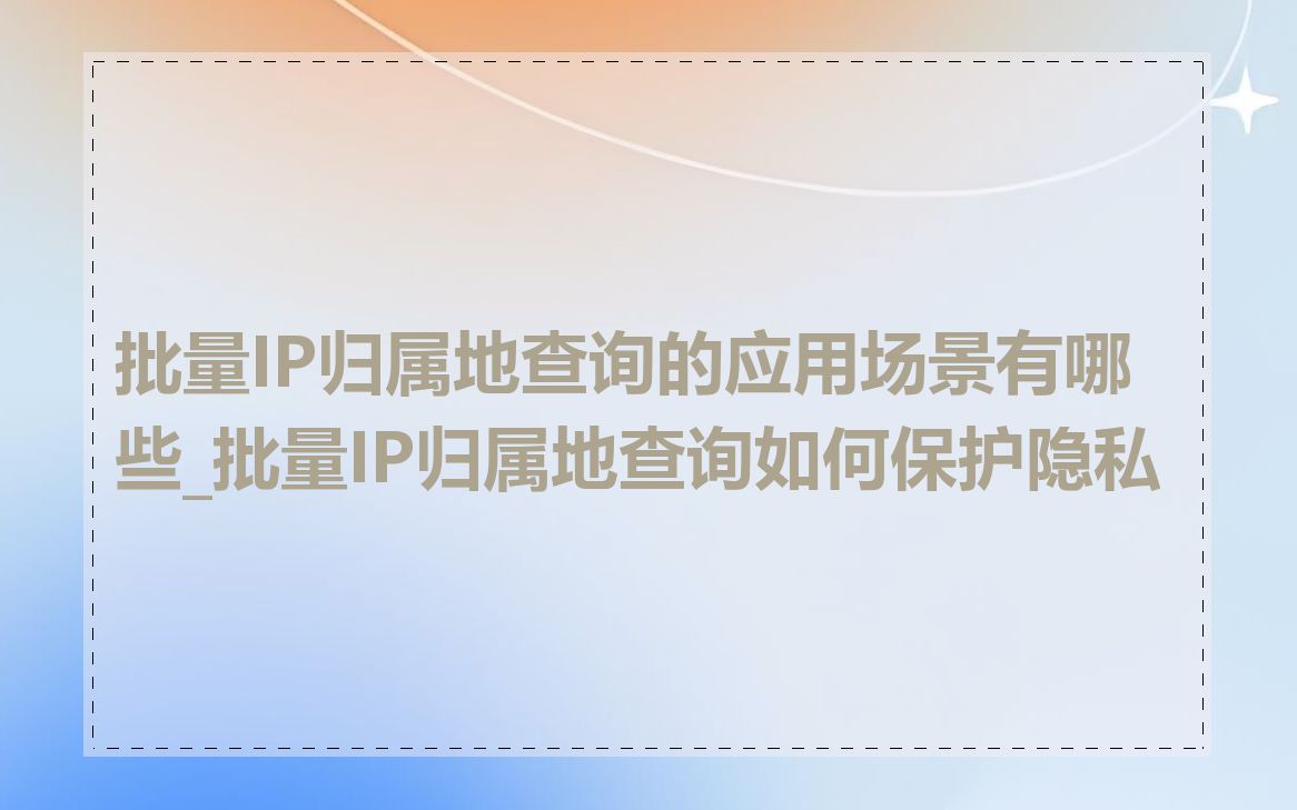 批量IP归属地查询的应用场景有哪些_批量IP归属地查询如何保护隐私