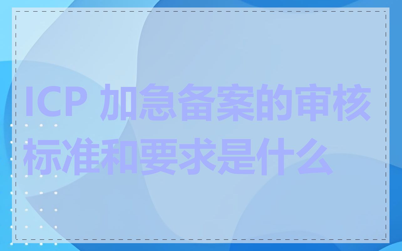 ICP 加急备案的审核标准和要求是什么