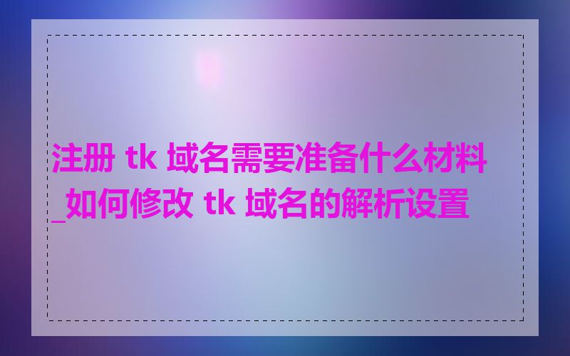 注册 tk 域名需要准备什么材料_如何修改 tk 域名的解析设置