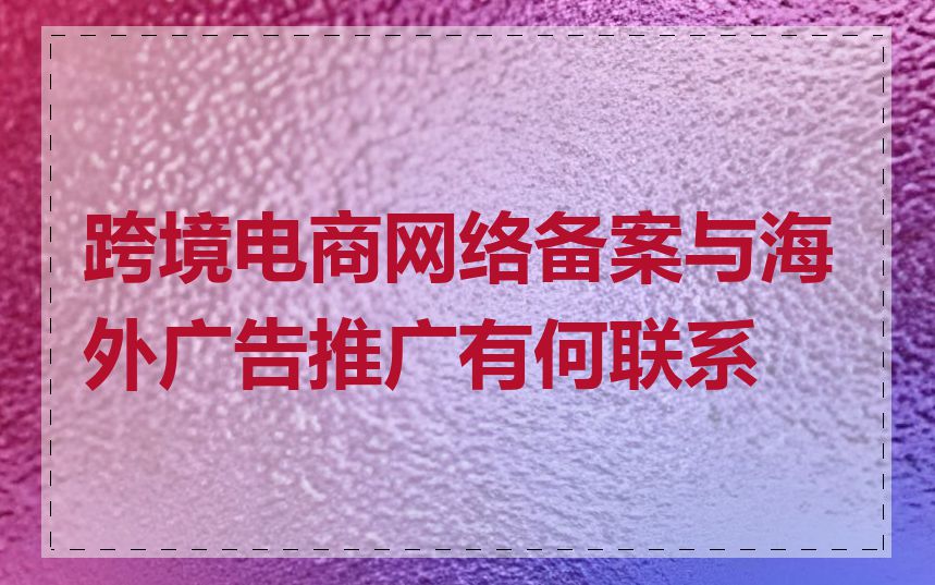 跨境电商网络备案与海外广告推广有何联系