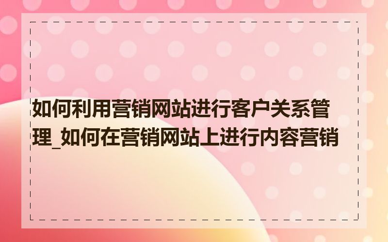 如何利用营销网站进行客户关系管理_如何在营销网站上进行内容营销