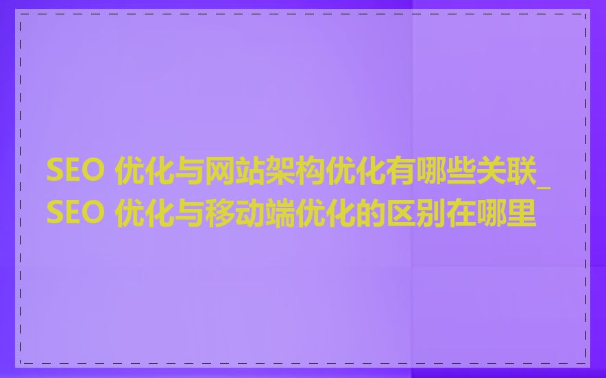SEO 优化与网站架构优化有哪些关联_SEO 优化与移动端优化的区别在哪里