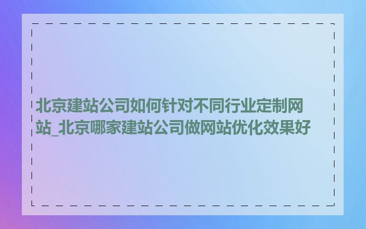 北京建站公司如何针对不同行业定制网站_北京哪家建站公司做网站优化效果好