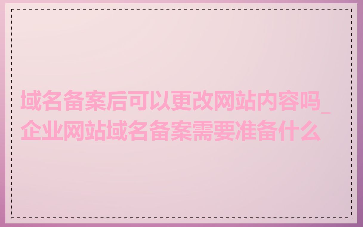 域名备案后可以更改网站内容吗_企业网站域名备案需要准备什么