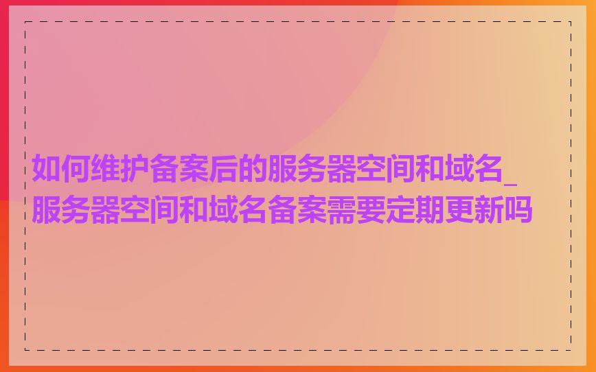 如何维护备案后的服务器空间和域名_服务器空间和域名备案需要定期更新吗