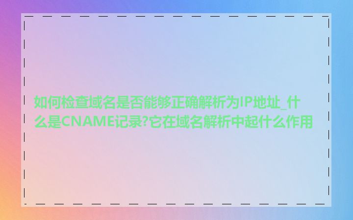 如何检查域名是否能够正确解析为IP地址_什么是CNAME记录?它在域名解析中起什么作用