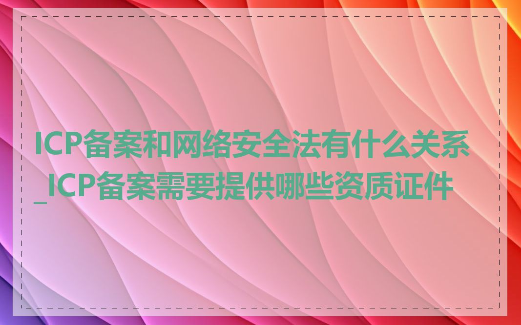 ICP备案和网络安全法有什么关系_ICP备案需要提供哪些资质证件