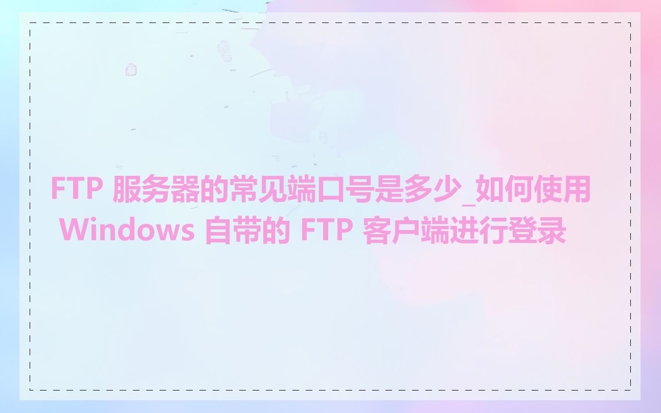 FTP 服务器的常见端口号是多少_如何使用 Windows 自带的 FTP 客户端进行登录