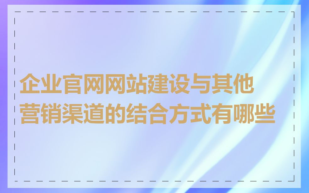 企业官网网站建设与其他营销渠道的结合方式有哪些
