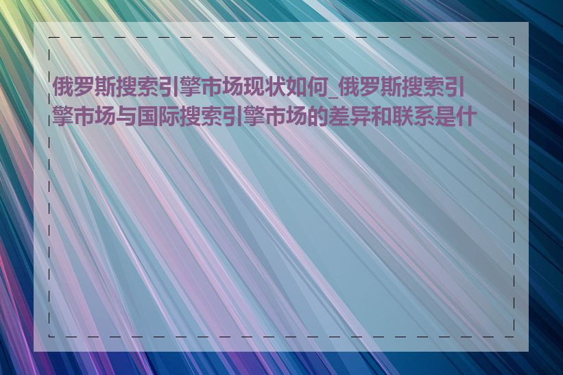 俄罗斯搜索引擎市场现状如何_俄罗斯搜索引擎市场与国际搜索引擎市场的差异和联系是什么
