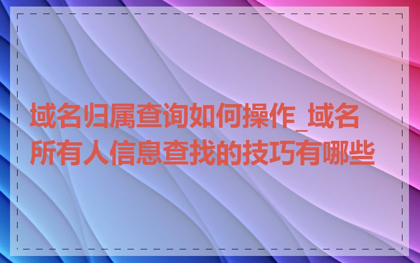 域名归属查询如何操作_域名所有人信息查找的技巧有哪些