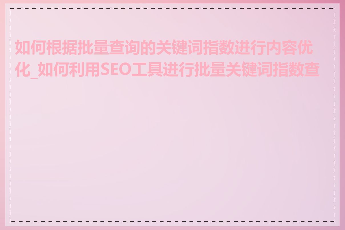 如何根据批量查询的关键词指数进行内容优化_如何利用SEO工具进行批量关键词指数查询