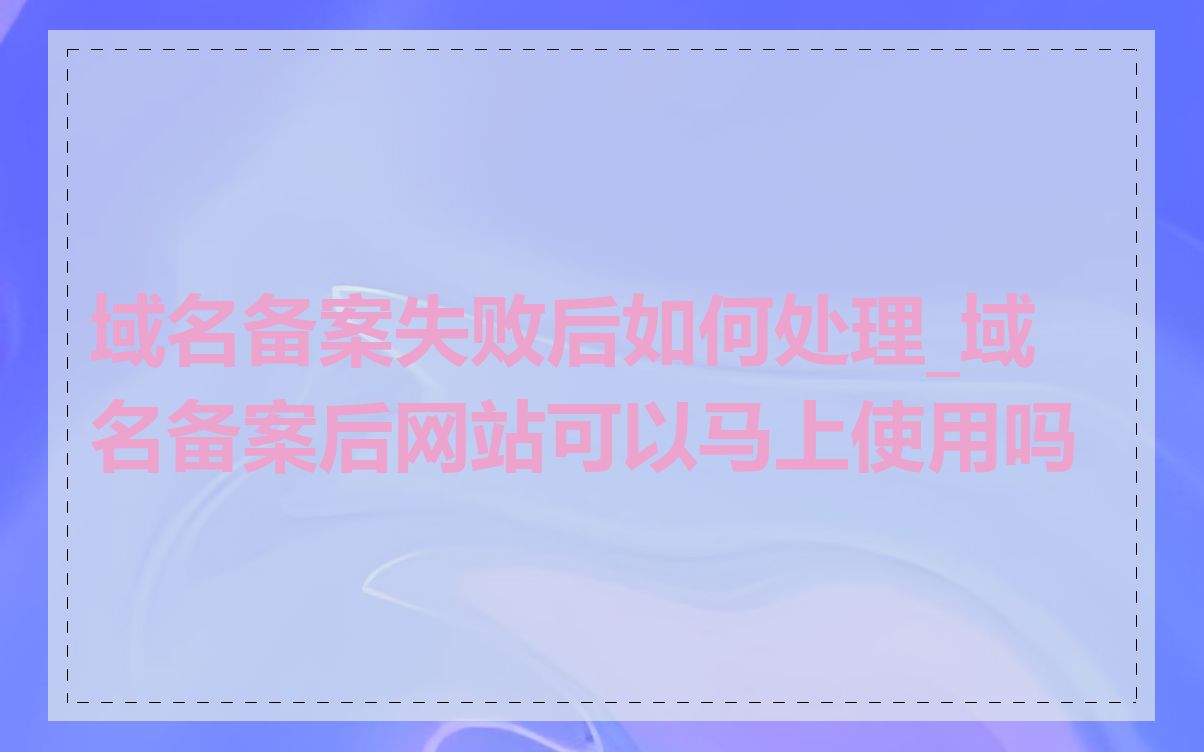 域名备案失败后如何处理_域名备案后网站可以马上使用吗