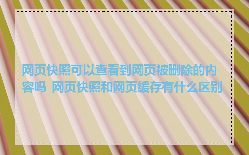 网页快照可以查看到网页被删除的内容吗_网页快照和网页缓存有什么区别