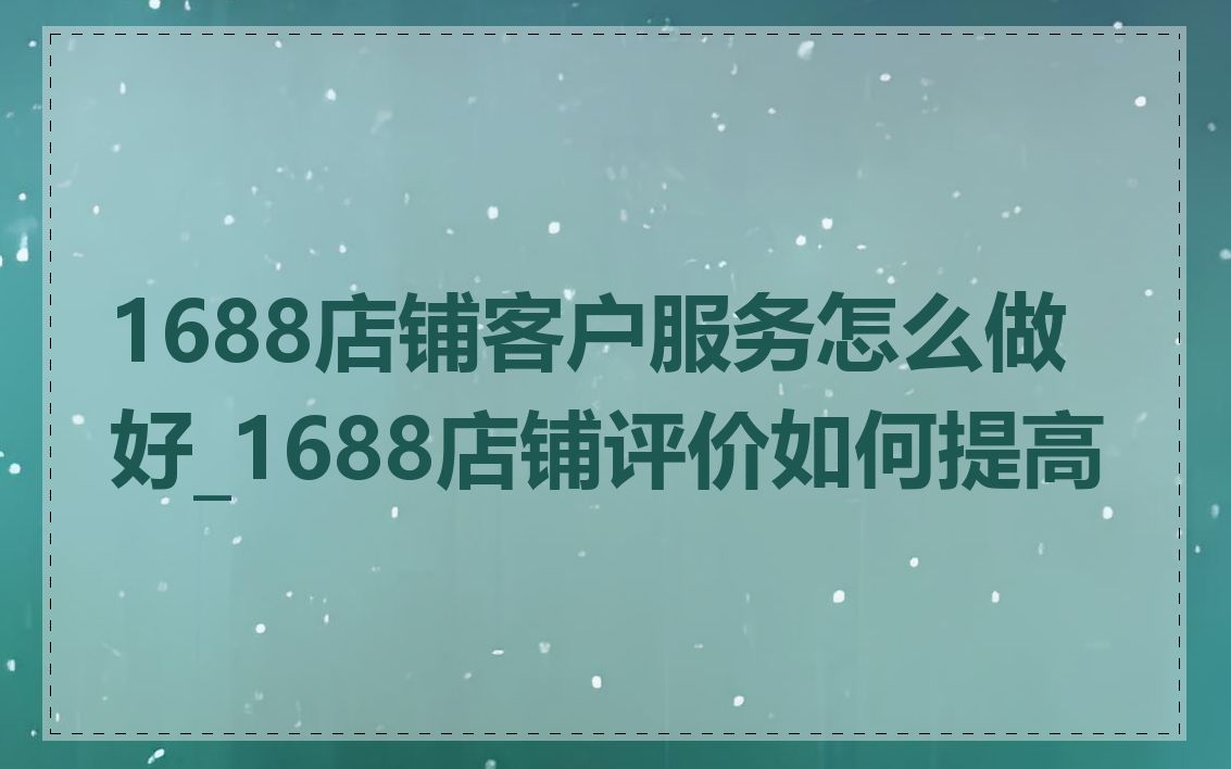 1688店铺客户服务怎么做好_1688店铺评价如何提高