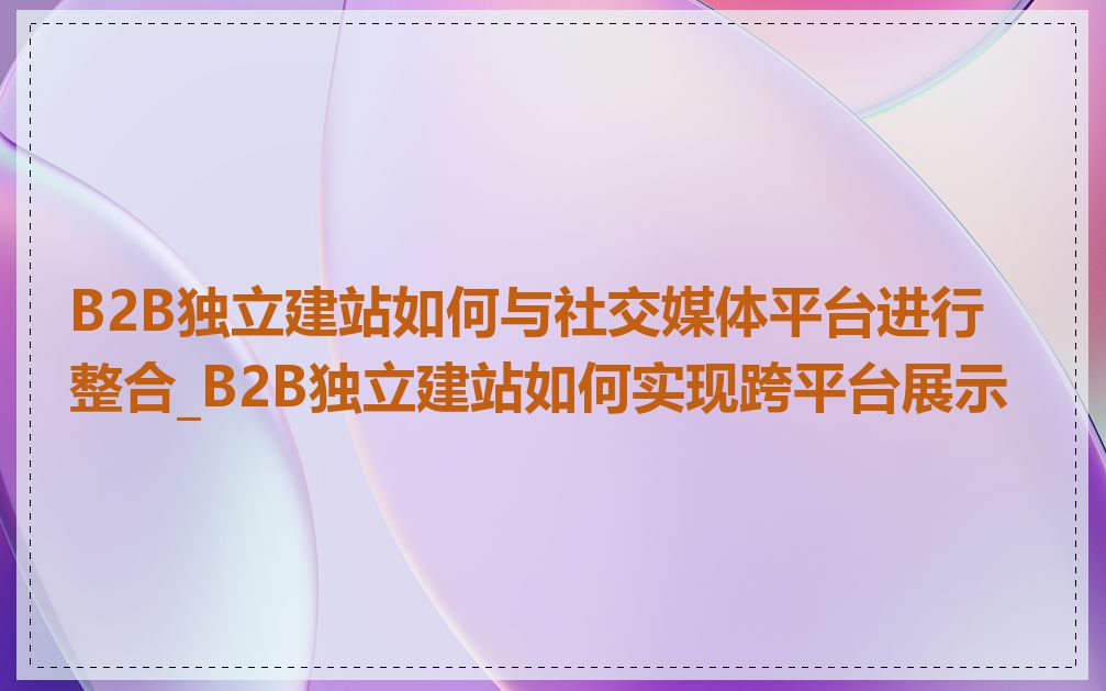 B2B独立建站如何与社交媒体平台进行整合_B2B独立建站如何实现跨平台展示
