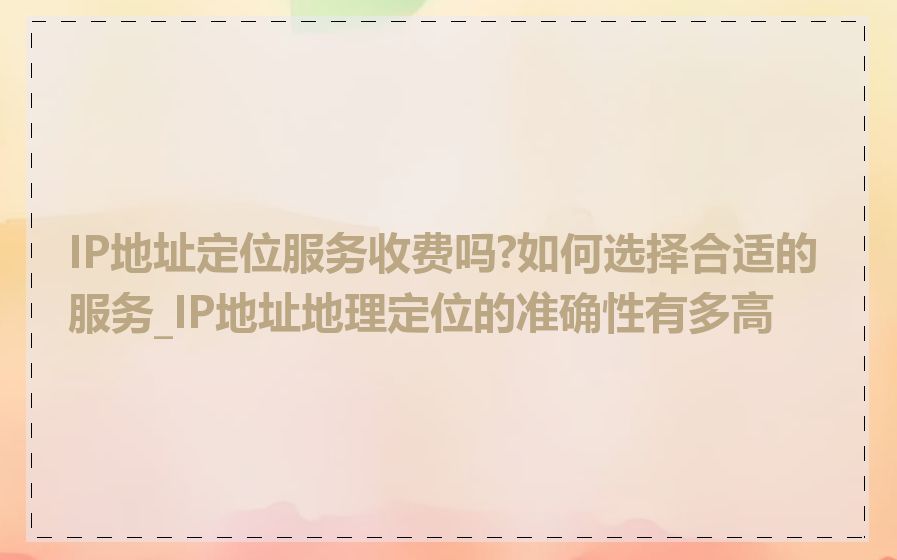 IP地址定位服务收费吗?如何选择合适的服务_IP地址地理定位的准确性有多高