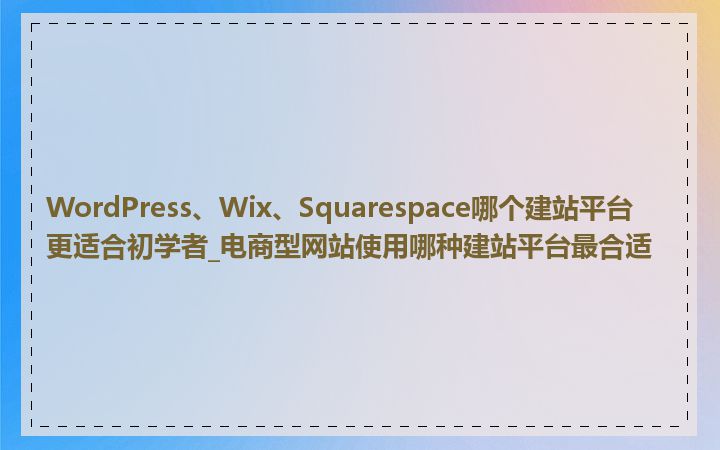 WordPress、Wix、Squarespace哪个建站平台更适合初学者_电商型网站使用哪种建站平台最合适