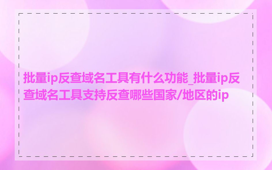 批量ip反查域名工具有什么功能_批量ip反查域名工具支持反查哪些国家/地区的ip