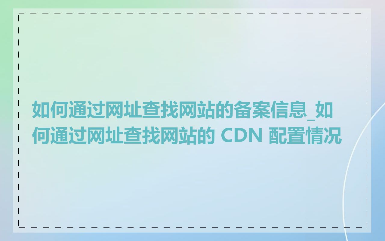 如何通过网址查找网站的备案信息_如何通过网址查找网站的 CDN 配置情况