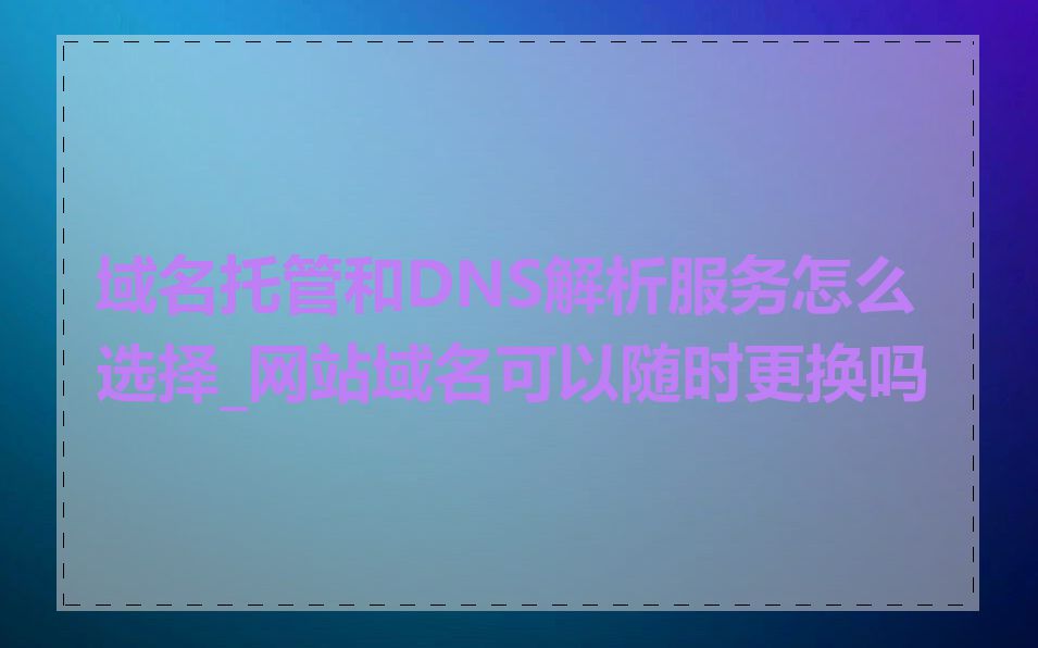 域名托管和DNS解析服务怎么选择_网站域名可以随时更换吗
