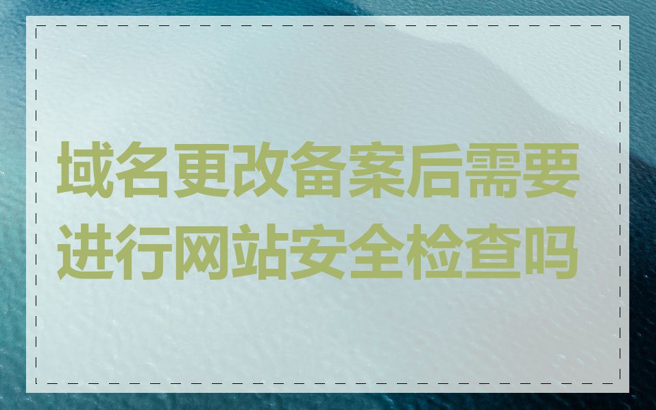 域名更改备案后需要进行网站安全检查吗
