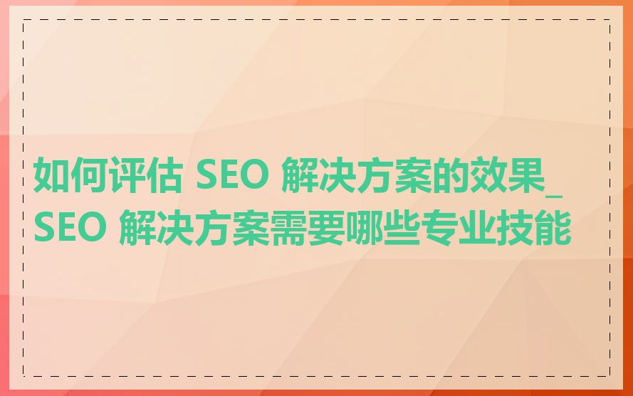 如何评估 SEO 解决方案的效果_SEO 解决方案需要哪些专业技能