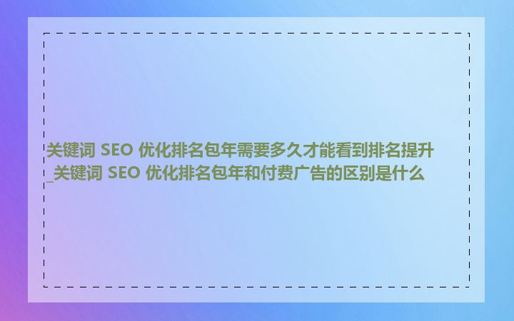 关键词 SEO 优化排名包年需要多久才能看到排名提升_关键词 SEO 优化排名包年和付费广告的区别是什么