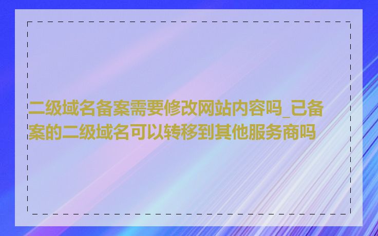 二级域名备案需要修改网站内容吗_已备案的二级域名可以转移到其他服务商吗