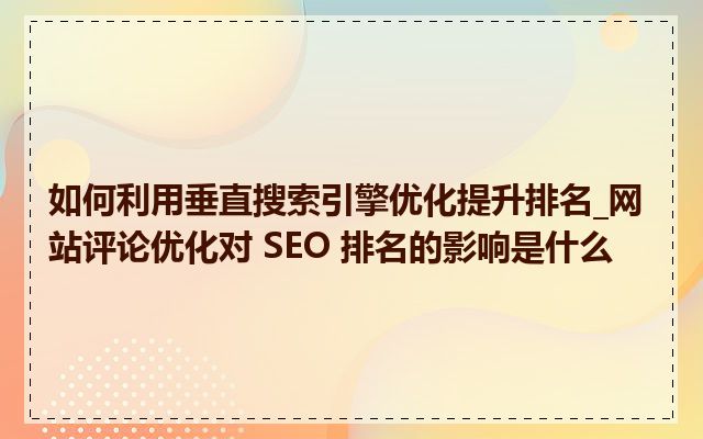 如何利用垂直搜索引擎优化提升排名_网站评论优化对 SEO 排名的影响是什么
