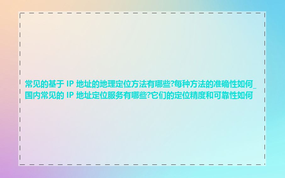 常见的基于 IP 地址的地理定位方法有哪些?每种方法的准确性如何_国内常见的 IP 地址定位服务有哪些?它们的定位精度和可靠性如何