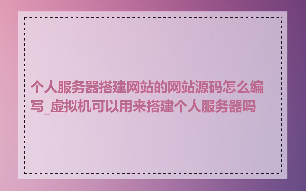 个人服务器搭建网站的网站源码怎么编写_虚拟机可以用来搭建个人服务器吗