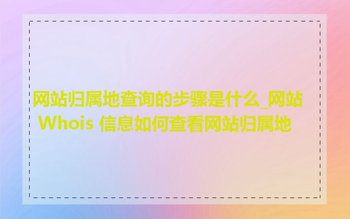 网站归属地查询的步骤是什么_网站 Whois 信息如何查看网站归属地