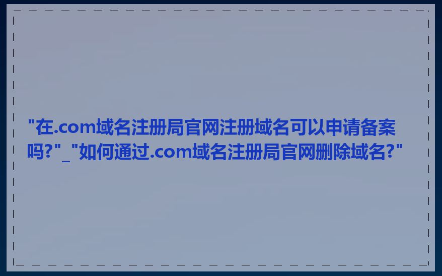 "在.com域名注册局官网注册域名可以申请备案吗?"_"如何通过.com域名注册局官网删除域名?"