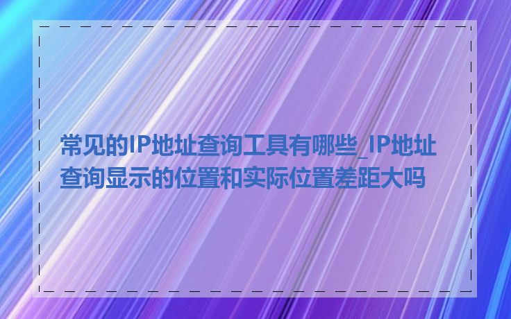 常见的IP地址查询工具有哪些_IP地址查询显示的位置和实际位置差距大吗