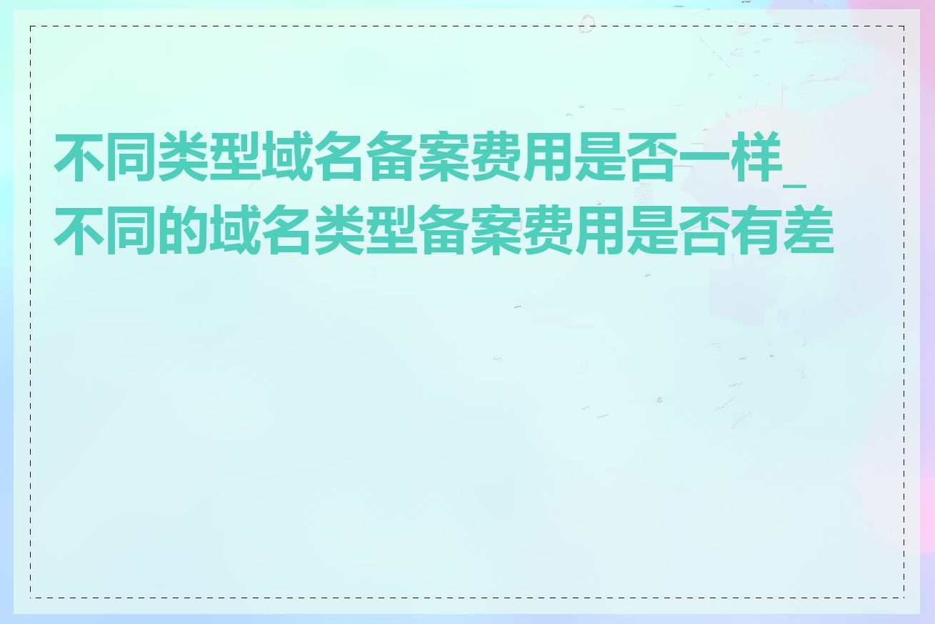 不同类型域名备案费用是否一样_不同的域名类型备案费用是否有差异