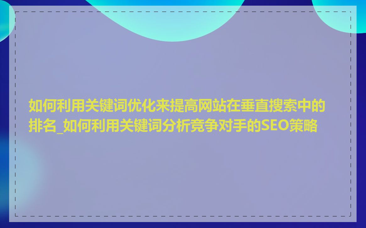 如何利用关键词优化来提高网站在垂直搜索中的排名_如何利用关键词分析竞争对手的SEO策略