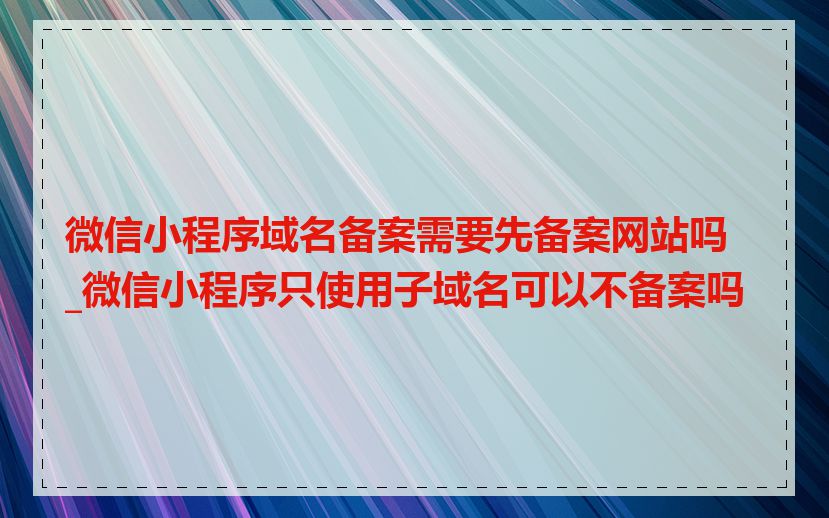微信小程序域名备案需要先备案网站吗_微信小程序只使用子域名可以不备案吗